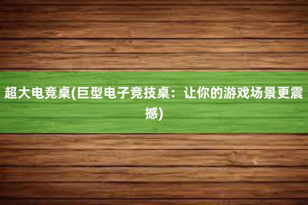 超大电竞桌(巨型电子竞技桌：让你的游戏场景更震撼)