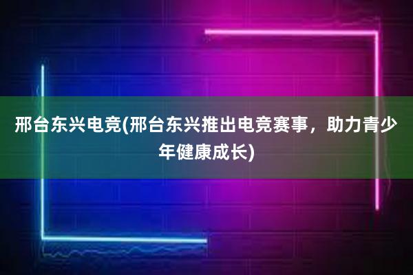 邢台东兴电竞(邢台东兴推出电竞赛事，助力青少年健康成长)