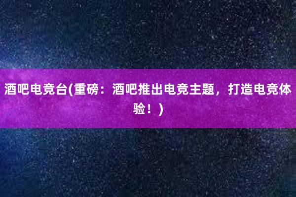 酒吧电竞台(重磅：酒吧推出电竞主题，打造电竞体验！)