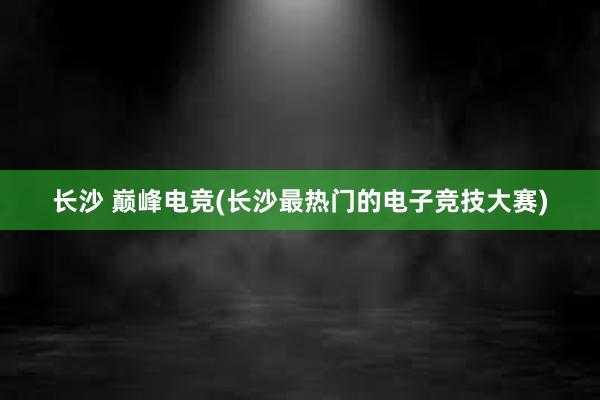 长沙 巅峰电竞(长沙最热门的电子竞技大赛)