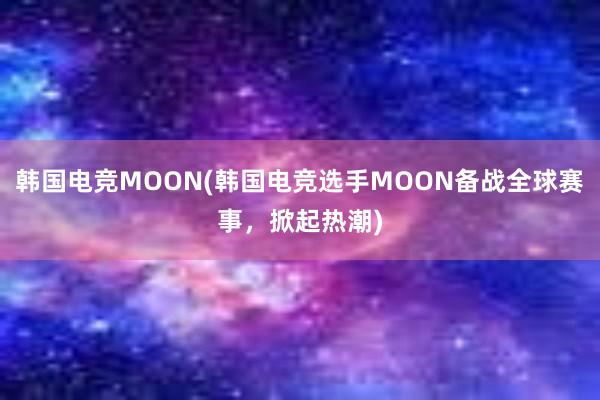 韩国电竞MOON(韩国电竞选手MOON备战全球赛事，掀起热潮)