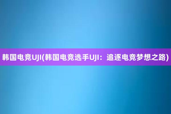 韩国电竞UJI(韩国电竞选手UJI：追逐电竞梦想之路)