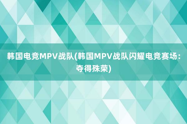 韩国电竞MPV战队(韩国MPV战队闪耀电竞赛场：夺得殊荣)