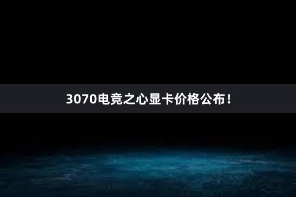 3070电竞之心显卡价格公布！