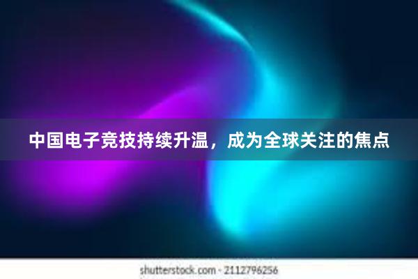 中国电子竞技持续升温，成为全球关注的焦点