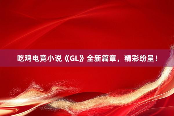 吃鸡电竞小说《GL》全新篇章，精彩纷呈！