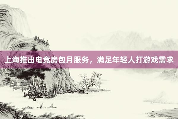 上海推出电竞房包月服务，满足年轻人打游戏需求