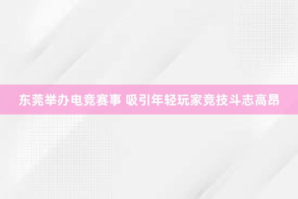 东莞举办电竞赛事 吸引年轻玩家竞技斗志高昂