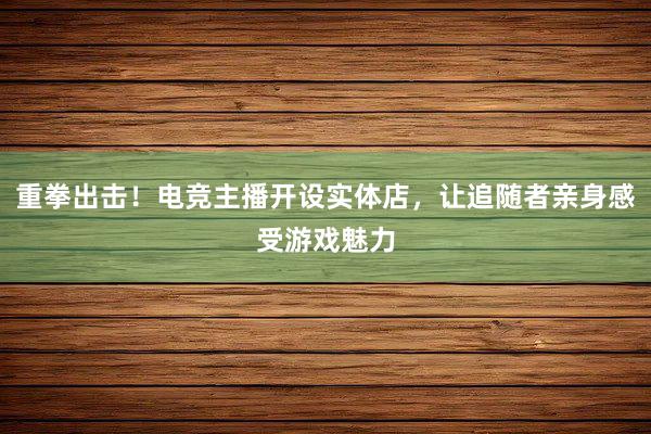 重拳出击！电竞主播开设实体店，让追随者亲身感受游戏魅力