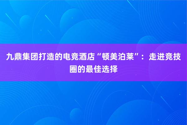 九鼎集团打造的电竞酒店“顿美泊莱”：走进竞技圈的最佳选择