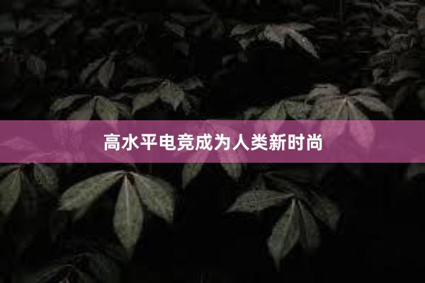 高水平电竞成为人类新时尚