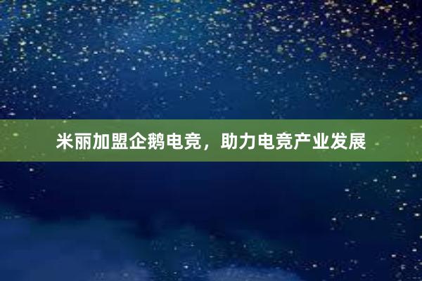 米丽加盟企鹅电竞，助力电竞产业发展