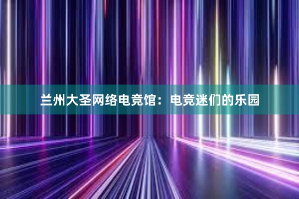 兰州大圣网络电竞馆：电竞迷们的乐园