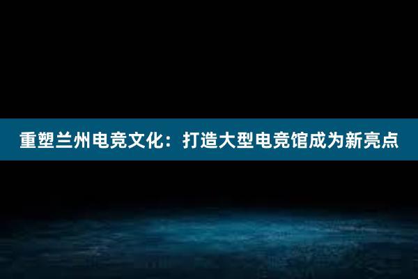 重塑兰州电竞文化：打造大型电竞馆成为新亮点