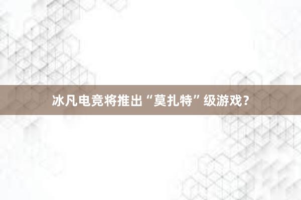 冰凡电竞将推出“莫扎特”级游戏？