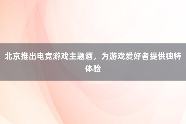 北京推出电竞游戏主题酒，为游戏爱好者提供独特体验