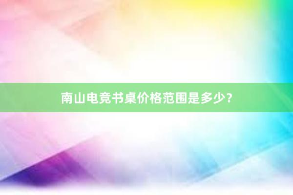 南山电竞书桌价格范围是多少？