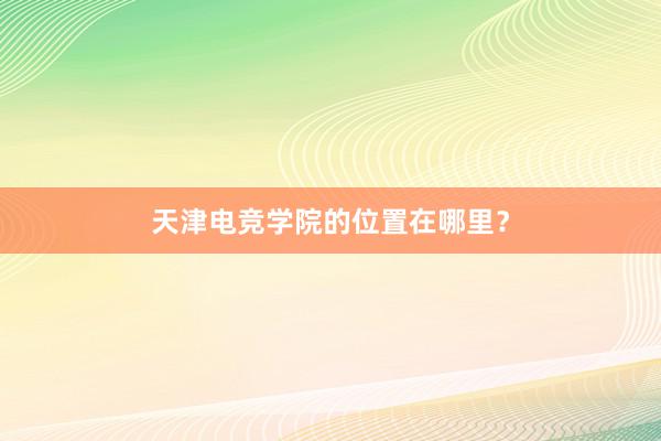 天津电竞学院的位置在哪里？