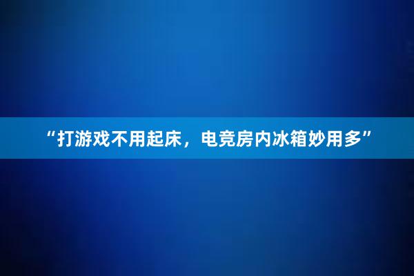 “打游戏不用起床，电竞房内冰箱妙用多”