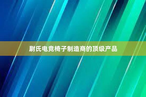 尉氏电竞椅子制造商的顶级产品