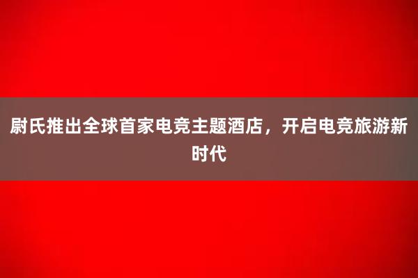 尉氏推出全球首家电竞主题酒店，开启电竞旅游新时代