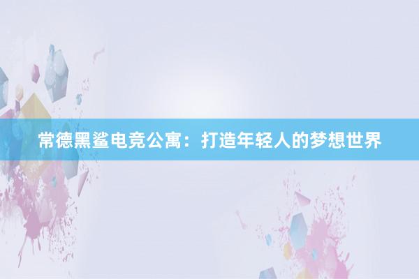 常德黑鲨电竞公寓：打造年轻人的梦想世界