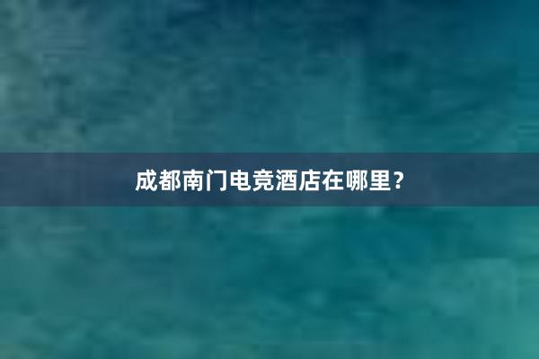 成都南门电竞酒店在哪里？