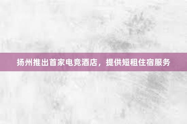 扬州推出首家电竞酒店，提供短租住宿服务