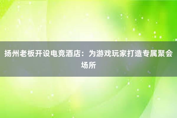 扬州老板开设电竞酒店：为游戏玩家打造专属聚会场所