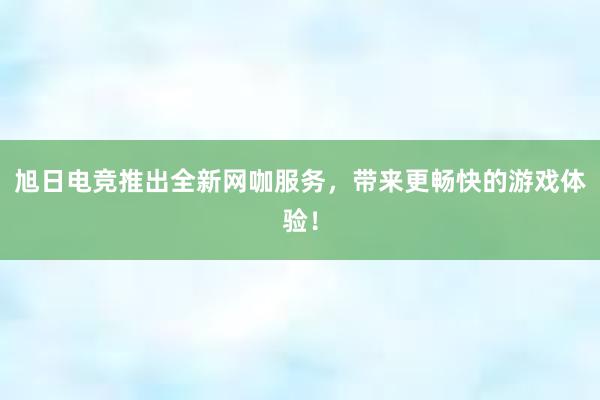 旭日电竞推出全新网咖服务，带来更畅快的游戏体验！