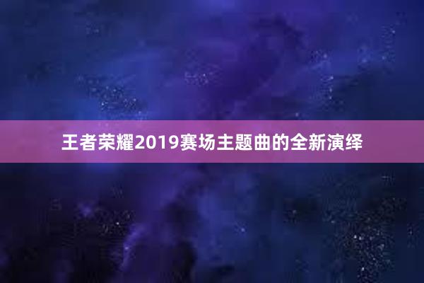 王者荣耀2019赛场主题曲的全新演绎