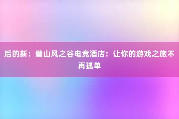 后的新：璧山风之谷电竞酒店：让你的游戏之旅不再孤单