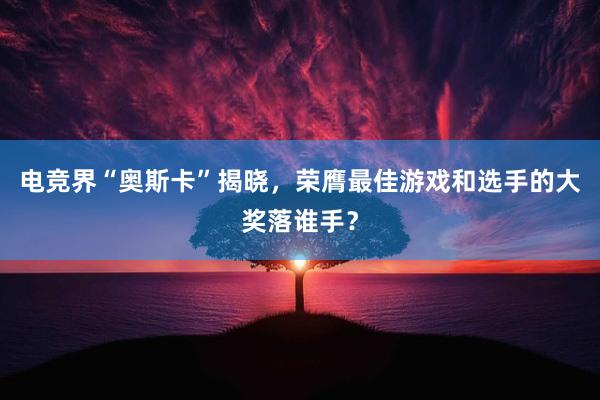 电竞界“奥斯卡”揭晓，荣膺最佳游戏和选手的大奖落谁手？