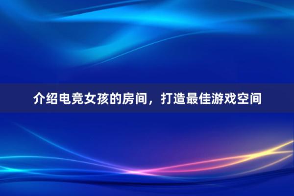 介绍电竞女孩的房间，打造最佳游戏空间