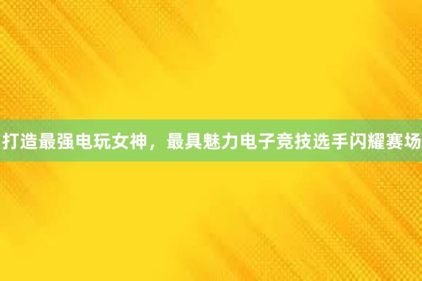 打造最强电玩女神，最具魅力电子竞技选手闪耀赛场