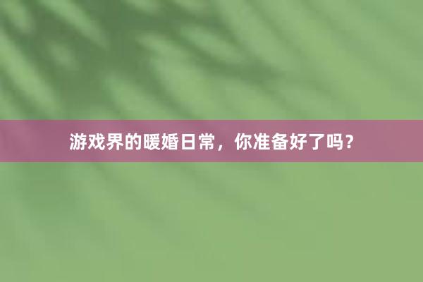 游戏界的暖婚日常，你准备好了吗？