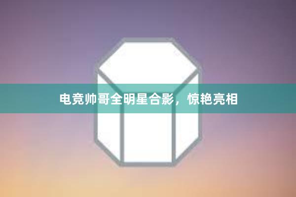 电竞帅哥全明星合影，惊艳亮相