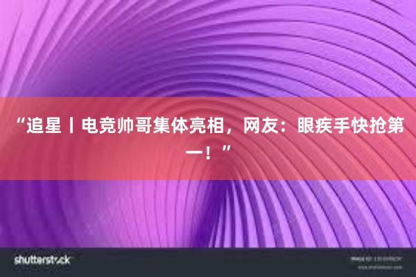 “追星丨电竞帅哥集体亮相，网友：眼疾手快抢第一！”