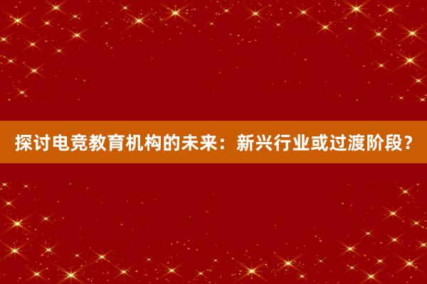 探讨电竞教育机构的未来：新兴行业或过渡阶段？