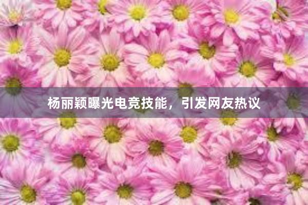 杨丽颖曝光电竞技能，引发网友热议