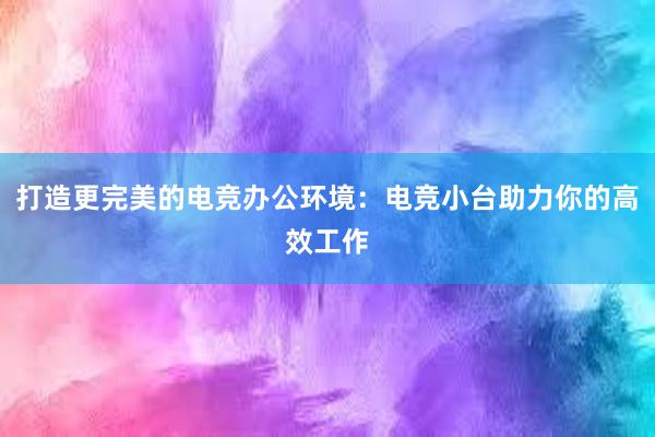 打造更完美的电竞办公环境：电竞小台助力你的高效工作