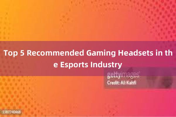 Top 5 Recommended Gaming Headsets in the Esports Industry