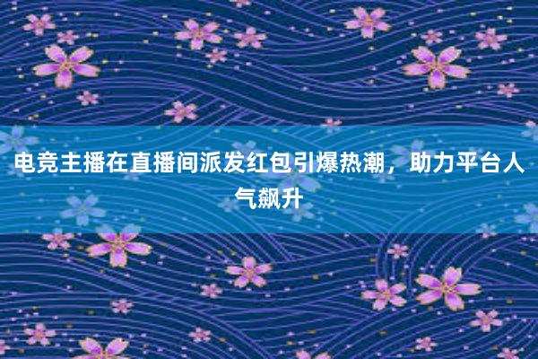 电竞主播在直播间派发红包引爆热潮，助力平台人气飙升