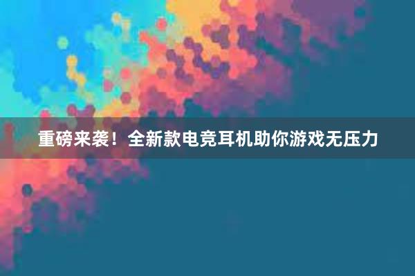 重磅来袭！全新款电竞耳机助你游戏无压力