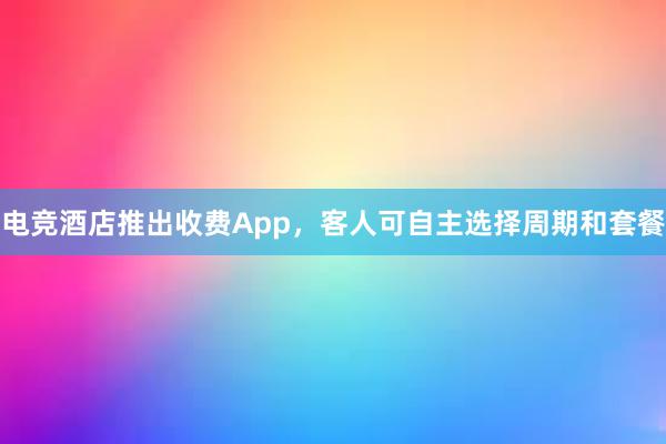 电竞酒店推出收费App，客人可自主选择周期和套餐