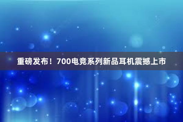 重磅发布！700电竞系列新品耳机震撼上市