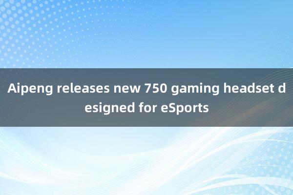 Aipeng releases new 750 gaming headset designed for eSports