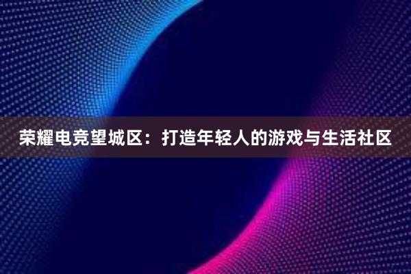 荣耀电竞望城区：打造年轻人的游戏与生活社区