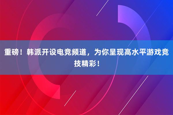 重磅！韩派开设电竞频道，为你呈现高水平游戏竞技精彩！