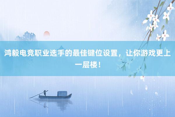 鸿毅电竞职业选手的最佳键位设置，让你游戏更上一层楼！